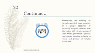 Continue…
– Alternatively, the meeting can
be audio recorded, video recorded,
or a group's appointed or
informally assigned secretary may
take notes, with minutes prepared
later. Many government agencies
use minutes recording software to
record and prepare all minutes
in real-time.
MGITER/CE/TANVI PATEL
22
 