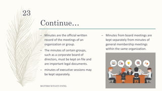 Continue…
– Minutes are the official written
record of the meetings of an
organization or group.
– The minutes of certain groups,
such as a corporate board of
directors, must be kept on file and
are important legal documents.
– minutes of executive sessions may
be kept separately.
– Minutes from board meetings are
kept separately from minutes of
general membership meetings
within the same organization.
MGITER/CE/TANVI PATEL
23
 