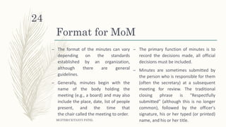 Format for MoM
– The format of the minutes can vary
depending on the standards
established by an organization,
although there are general
guidelines.
– Generally, minutes begin with the
name of the body holding the
meeting (e.g., a board) and may also
include the place, date, list of people
present, and the time that
the chair called the meeting to order.
– The primary function of minutes is to
record the decisions made, all official
decisions must be included.
– Minutes are sometimes submitted by
the person who is responsible for them
(often the secretary) at a subsequent
meeting for review. The traditional
closing phrase is "Respectfully
submitted" (although this is no longer
common), followed by the officer's
signature, his or her typed (or printed)
name, and his or her title.MGITER/CE/TANVI PATEL
24
 