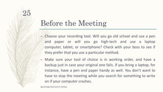 Before the Meeting
– Choose your recording tool. Will you go old school and use a pen
and paper or will you go high-tech and use a laptop
computer, tablet, or smartphone? Check with your boss to see if
they prefer that you use a particular method.
– Make sure your tool of choice is in working order, and have a
backup just in case your original one fails. If you bring a laptop, for
instance, have a pen and paper handy as well. You don't want to
have to stop the meeting while you search for something to write
on if your computer crashes.
MGITER/CE/TANVI PATEL
25
 