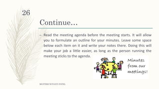 Continue…
– Read the meeting agenda before the meeting starts. It will allow
you to formulate an outline for your minutes. Leave some space
below each item on it and write your notes there. Doing this will
make your job a little easier, as long as the person running the
meeting sticks to the agenda.
MGITER/CE/TANVI PATEL
26
 