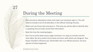 During the Meeting
– Pass around an attendance sheet and make sure everyone signs in. You will
need to include a list of all attendees in the official meeting minutes.
– Make sure you know who everyone is. That way you will be able to identify who
is speaking and correctly record that information.
– Note the time the meeting begins.
– Don't try to write down every single comment. It is okay to include only the
main ideas. Be very careful not to leave out items with which you disagree. Your
biases shouldn't influence you. Remember this is an official account, not your
opinion of what happened.
MGITER/CE/TANVI PATEL
27
 