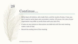 Continue…
– Write down all motions, who made them, and the results of votes, if any; you
don't need to write down who seconded a motion. Of course, the rules of your
organization may differ so verify those with your boss first.
– If votes on any motions or discussions are deferred until the next meeting,
make a note of that.
– Record the ending time of the meeting.
MGITER/CE/TANVI PATEL
28
 