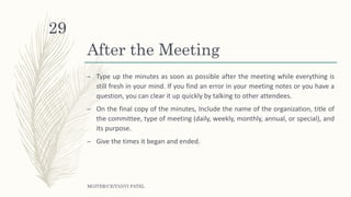 After the Meeting
– Type up the minutes as soon as possible after the meeting while everything is
still fresh in your mind. If you find an error in your meeting notes or you have a
question, you can clear it up quickly by talking to other attendees.
– On the final copy of the minutes, Include the name of the organization, title of
the committee, type of meeting (daily, weekly, monthly, annual, or special), and
its purpose.
– Give the times it began and ended.
MGITER/CE/TANVI PATEL
29
 