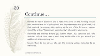 Continue…
– Provide the list of attendees and a note about who ran the meeting. Include
your name on the list of participants and, in parentheses after your name, say
that you took the minutes. Alternatively, at the end of the document, you can
sign off by writing "Respectively submitted by," followed by your name.
– Proofread the minutes before you submit them. Ask someone else who
attended to look them over as well. They will be able to let you know if you
accidentally left something out.
– Submit them to the person who ran the meeting unless instructed to do
otherwise.
MGITER/CE/TANVI PATEL
30
 