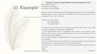Example:
MGITER/CE/TANVI PATEL
31
Routine meeting of Staff Welfare Society of Education Trust
Staff Welfare Society
Education Trust Building
Ring Road, Navsari-396436.
Minutes of the monthly meeting of the Managing Committee of the Staff Welfare
Society, Education trust held at the convention centre, Agriculture University on
Thursday 9th July, 2020 at 3:00 p.m.
Present: Prin. Peeti Patel
Prof. Twinkal Patel
Prof. Arpita Patel
1. Minutes of last meeting of the managing committee held on 29th June, 2020
was read, confirmed and signed by the chairman.
2. Prof. Twinkal Patel’s letter of resignation was read but not accepted. It was
decided after request that he would continue as the Honorary Secretary till the
next Annual General Meeting.
3. It was resolved that Rs. 10,00,000 be and is herby sanctioned as a housing loan
for members.
4. It was resolved that the Annual Report be prepared by both the secretaries and
placed before the meeting prior to Annual General Meeting.
5. As there was no other business. The meeting ended with the vote of thanks to
the chair.
Date:
Secretary Chairman
 