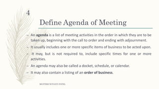 Define Agenda of Meeting
– An agenda is a list of meeting activities in the order in which they are to be
taken up, beginning with the call to order and ending with adjournment.
– It usually includes one or more specific items of business to be acted upon.
– It may, but is not required to, include specific times for one or more
activities.
– An agenda may also be called a docket, schedule, or calendar.
– It may also contain a listing of an order of business.
MGITER/CE/TANVI PATEL
4
 