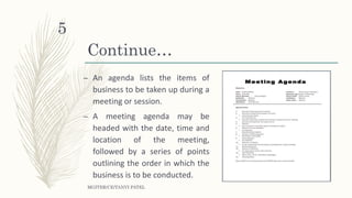 Continue…
– An agenda lists the items of
business to be taken up during a
meeting or session.
– A meeting agenda may be
headed with the date, time and
location of the meeting,
followed by a series of points
outlining the order in which the
business is to be conducted.
MGITER/CE/TANVI PATEL
5
 