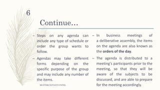 Continue…
– Steps on any agenda can
include any type of schedule or
order the group wants to
follow.
– Agendas may take different
forms depending on the
specific purpose of the group
and may include any number of
the items.
– In business meetings of
a deliberative assembly, the items
on the agenda are also known as
the orders of the day.
– The agenda is distributed to a
meeting's participants prior to the
meeting, so that they will be
aware of the subjects to be
discussed, and are able to prepare
for the meeting accordingly.MGITER/CE/TANVI PATEL
6
 