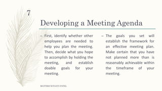 Developing a Meeting Agenda
– First, identify whether other
employees are needed to
help you plan the meeting.
Then, decide what you hope
to accomplish by holding the
meeting, and establish
doable goals for your
meeting.
– The goals you set will
establish the framework for
an effective meeting plan.
Make certain that you have
not planned more than is
reasonably achievable within
the timeframe of your
meeting.
MGITER/CE/TANVI PATEL
7
 
