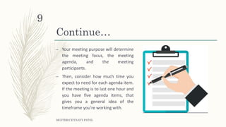 Continue…
– Your meeting purpose will determine
the meeting focus, the meeting
agenda, and the meeting
participants.
– Then, consider how much time you
expect to need for each agenda item.
If the meeting is to last one hour and
you have five agenda items, that
gives you a general idea of the
timeframe you're working with.
MGITER/CE/TANVI PATEL
9
 