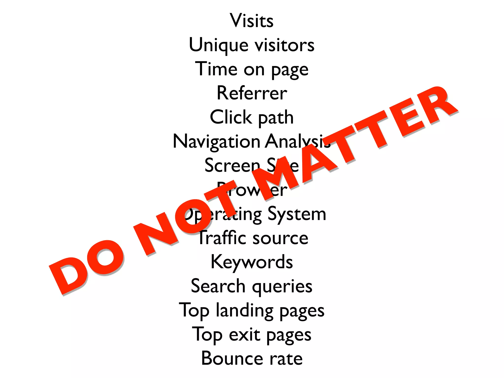 Visits
    Unique visitors
     Time on page
        Referrer
       Click path
                   ER
                TT
   Navigation Analysis

             M
        Browser
               A
      Screen Size


    OT
   Operating System

 O N Trafﬁc source
       Keywords
D   Search queries
   Top landing pages
    Top exit pages
      Bounce rate
 