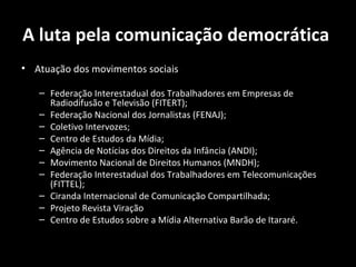 A luta pela comunicação democrática
• Atuação dos movimentos sociais

   – Federação Interestadual dos Trabalhadores em Empresas de
     Radiodifusão e Televisão (FITERT);
   – Federação Nacional dos Jornalistas (FENAJ);
   – Coletivo Intervozes;
   – Centro de Estudos da Mídia;
   – Agência de Notícias dos Direitos da Infância (ANDI);
   – Movimento Nacional de Direitos Humanos (MNDH);
   – Federação Interestadual dos Trabalhadores em Telecomunicações
     (FITTEL);
   – Ciranda Internacional de Comunicação Compartilhada;
   – Projeto Revista Viração
   – Centro de Estudos sobre a Mídia Alternativa Barão de Itararé.
 