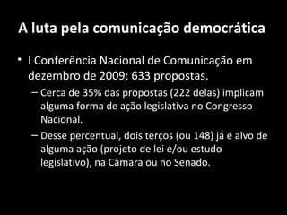 A luta pela comunicação democrática
• I Conferência Nacional de Comunicação em
  dezembro de 2009: 633 propostas.
  – Cerca de 35% das propostas (222 delas) implicam
    alguma forma de ação legislativa no Congresso
    Nacional.
  – Desse percentual, dois terços (ou 148) já é alvo de
    alguma ação (projeto de lei e/ou estudo
    legislativo), na Câmara ou no Senado.
 