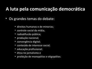 A luta pela comunicação democrática
• Os grandes temas do debate:

     •   direitos humanos e de minorias;
     •   controle social da mídia;
     •   radiodifusão pública;
     •   produção nacional;
     •   convergência digital;
     •   conteúdo de interesse social;
     •   educação profissional;
     •   ética no jornalismo e
     •   proibição de monopólios e oligopólios.
 