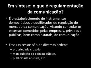 Em síntese: o que é regulamentação
          da comunicação?
• É o estabelecimento de instrumentos
  democráticos e equilibrados de regulação do
  mercado da comunicação, visando controlar os
  excessos cometidos pelas empresas, privadas e
  públicas, bem como estatais, de comunicação.

• Esses excessos são de diversas ordens:
  – propriedade cruzada,
  – manipulação da opinião pública,
  – publicidade abusiva, etc.
 