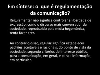 Em síntese: o que é regulamentação
         da comunicação?
Regulamentar não significa controlar a liberdade de
expressão, como o discurso mais conversador da
sociedade, reproduzido pela mídia hegemônica,
tenta fazer crer.

Ao contrario disso, regular significa estabelecer
padrões aceitáveis e racionais, do ponto de vista da
sociedade, segundo critérios de interesse público,
para a comunicação, em geral, e para a informação,
em particular.
 