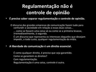 Regulamentação não é
              controle de opinião
• É preciso saber separar regulamentação e controle de opinião.

   O discurso das grandes empresas de comunicação fazem tudo para
     confundir a sociedade em relação a essas duas coisas...
     ... como se fossem uma coisa só ou como se a primeira levasse,
     irremediavelmente, à segunda.
     É um discurso que representa os interesses daqueles que desejam
     impedir, a todo custo, qualquer regulamentação da mídia.

• A liberdade de comunicação é um direito essencial.

      É como qualquer direito, é preciso que seja garantido.
      Como se garantem os direitos?
      Com regulamentação.
      Regulamentação é uma coisa, controle é outra.
 