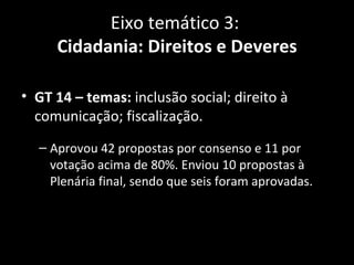 Eixo temático 3:
     Cidadania: Direitos e Deveres

• GT 14 – temas: inclusão social; direito à
  comunicação; fiscalização.
  – Aprovou 42 propostas por consenso e 11 por
    votação acima de 80%. Enviou 10 propostas à
    Plenária final, sendo que seis foram aprovadas.
 