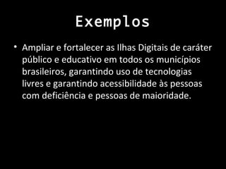 Exemplos
• Ampliar e fortalecer as Ilhas Digitais de caráter
  público e educativo em todos os municípios
  brasileiros, garantindo uso de tecnologias
  livres e garantindo acessibilidade às pessoas
  com deficiência e pessoas de maioridade.
 