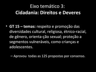 Eixo temático 3:
      Cidadania: Direitos e Deveres

• GT 15 – temas: respeito e promoção das
  diversidades cultural, religiosa, étnico-racial,
  de gênero, orienta-ção sexual; proteção a
  segmentos vulneráveis, como crianças e
  adolescentes.

  – Aprovou todas as 125 propostas por consenso.
 