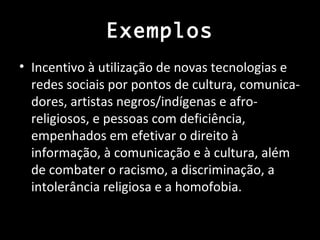 Exemplos
• Incentivo à utilização de novas tecnologias e
  redes sociais por pontos de cultura, comunica-
  dores, artistas negros/indígenas e afro-
  religiosos, e pessoas com deficiência,
  empenhados em efetivar o direito à
  informação, à comunicação e à cultura, além
  de combater o racismo, a discriminação, a
  intolerância religiosa e a homofobia.
 