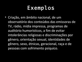 Exemplos
• Criação, em âmbito nacional, de um
  observatório dos conteúdos das emissoras de
  TV, rádio, mídia impressa, programas de
  auditório humorísticos, a fim de evitar
  intolerâncias religiosas e discriminações por
  gênero, orientação sexual, identidades de
  gênero, sexo, étnicas, geracional, raça e de
  pessoas com sofrimento psíquico.
 