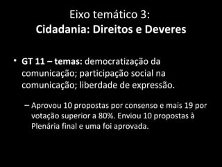 Eixo temático 3:
     Cidadania: Direitos e Deveres

• GT 11 – temas: democratização da
  comunicação; participação social na
  comunicação; liberdade de expressão.
  – Aprovou 10 propostas por consenso e mais 19 por
    votação superior a 80%. Enviou 10 propostas à
    Plenária final e uma foi aprovada.
 