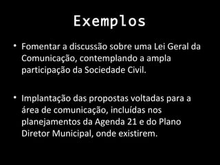 Exemplos
• Fomentar a discussão sobre uma Lei Geral da
  Comunicação, contemplando a ampla
  participação da Sociedade Civil.

• Implantação das propostas voltadas para a
  área de comunicação, incluídas nos
  planejamentos da Agenda 21 e do Plano
  Diretor Municipal, onde existirem.
 