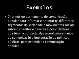 Exemplos
• Criar núcleo permanente de comunicação
  popular para informar e orientar os diferentes
  segmentos da sociedade e movimentos sociais
  sobre os direitos e deveres e possibilidades
  que têm na utilização das tecnologias e meios
  de comunicação e implantação de políticas
  públicas, para estimular a comunicação
  popular.
 