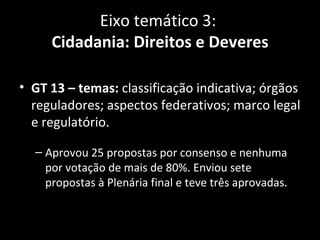 Eixo temático 3:
     Cidadania: Direitos e Deveres

• GT 13 – temas: classificação indicativa; órgãos
  reguladores; aspectos federativos; marco legal
  e regulatório.

  – Aprovou 25 propostas por consenso e nenhuma
    por votação de mais de 80%. Enviou sete
    propostas à Plenária final e teve três aprovadas.
 