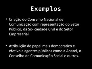 Exemplos
• Criação do Conselho Nacional de
  Comunicação com representação do Setor
  Público, da So- ciedade Civil e do Setor
  Empresarial.

• Atribuição de papel mais democrático e
  efetivo a agentes públicos como a Anatel, o
  Conselho de Comunicação Social e outros.
 