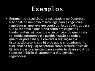 Exemplos
• Retomar as discussões, na sociedade e no Congresso
  Nacional, de um novo marco legalpara as agências
  reguladoras, que leve em conta os riscos advindos para
  sua autonomia e que tenha como pressupostos
  fundamentais: a) o de que o risco maior de quebra da
  re- ferida autonomia é a partidarização de todo e
  qualquer processo que envolva a regulação e a
  fiscalização setoriais; e b) o de que o enquadramento
  funcional da regulação setorial como carreira típica de
  Estado é passo essencial para a redução desse e outros
  riscos de inibição da autonomia das agências
  reguladoras.
 