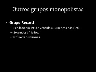 Outros grupos monopolistas

• Grupo Record
  – Fundado em 1953 e vendido à IURD nos anos 1990.
  – 30 grupos afiliados.
  – 870 retransmissoras.
 