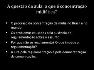A questão da aula: o que é concentração
              midiática?

• O processo da concentração de mídia no Brasil e no
  mundo.
• Os problemas causados pela ausência de
  regulamentação sobre o assunto.
• Por que não se regulamenta? O que impede a
  regulamentação?
• A luta pela regulamentação e pela democratização
  da comunicação.
 