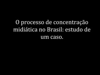 O processo de concentração
midiática no Brasil: estudo de
          um caso.
 