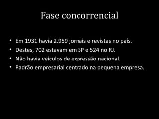 Fase concorrencial

•   Em 1931 havia 2.959 jornais e revistas no país.
•   Destes, 702 estavam em SP e 524 no RJ.
•   Não havia veículos de expressão nacional.
•   Padrão empresarial centrado na pequena empresa.
 
