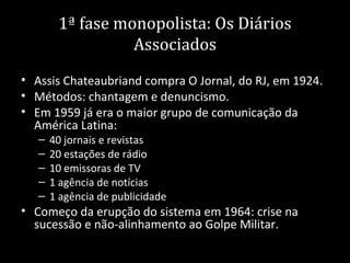 1ª fase monopolista: Os Diários
                  Associados
• Assis Chateaubriand compra O Jornal, do RJ, em 1924.
• Métodos: chantagem e denuncismo.
• Em 1959 já era o maior grupo de comunicação da
  América Latina:
   –   40 jornais e revistas
   –   20 estações de rádio
   –   10 emissoras de TV
   –   1 agência de notícias
   –   1 agência de publicidade
• Começo da erupção do sistema em 1964: crise na
  sucessão e não-alinhamento ao Golpe Militar.
 