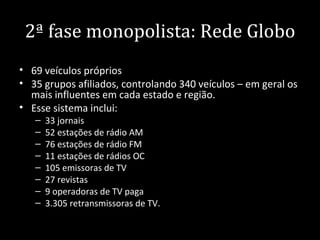 2ª fase monopolista: Rede Globo
• 69 veículos próprios
• 35 grupos afiliados, controlando 340 veículos – em geral os
  mais influentes em cada estado e região.
• Esse sistema inclui:
   –   33 jornais
   –   52 estações de rádio AM
   –   76 estações de rádio FM
   –   11 estações de rádios OC
   –   105 emissoras de TV
   –   27 revistas
   –   9 operadoras de TV paga
   –   3.305 retransmissoras de TV.
 