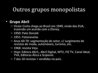 Outros grupos monopolistas
• Grupo Abril
  – Victor Civita chega ao Brasil em 1949, vindo dos EUA,
    trazendo um acordo com a Disney.
  – 1950: Pato Donald
  – 1951: Fotonovelas
  – Anos 60-70: segmentação do setor, c/ surgimento de
    revistas de moda, automóveis, turismo, etc.
  – 1968: revista Veja.
  – Hoje: Editora Abril,, Abril Digital, MTV, FIZ TV, Canal Ideal,
    TVA, Editoras Ática e Scipione.
  – 7 das 10 revistas + vendidas no país.
 