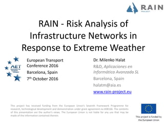 This project has received funding from the European Union’s Seventh Framework Programme for
research, technological development and demonstration under grant agreement no 608166. The contents
of this presentation are the author's views. The European Union is not liable for any use that may be
made of the information contained therein.
RAIN - Risk Analysis of
Infrastructure Networks in
Response to Extreme Weather
European Transport
Conference 2016
Barcelona, Spain
7th October 2016
Dr. Milenko Halat
R&D, Aplicaciones en
Informática Avanzada SL
Barcelona, Spain
halatm@aia.es
www.rain-project.eu
 