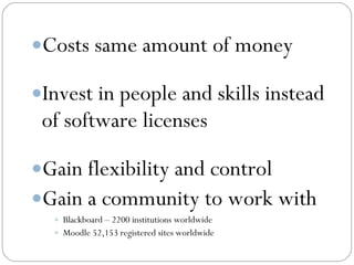Costs same amount of money

Invest in people and skills instead
 of software licenses

Gain flexibility and control
Gain a community to work with
   Blackboard – 2200 institutions worldwide
   Moodle 52,153 registered sites worldwide
 