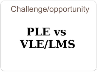 Challenge/opportunity

   PLE vs
  VLE/LMS
 