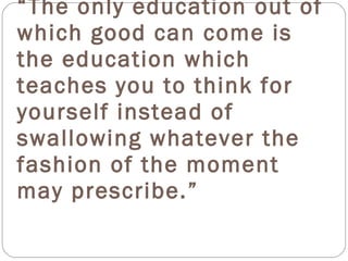 “The only education out of
which good can come is
the education which
teaches you to think for
yourself instead of
swallowing whatever the
fashion of the moment
may prescribe.”
 
