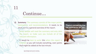 Continue…
2) Summary: The summary consists of the major points,
conclusions, and recommendations. It needs to be
short, as it is a general overview of the report.
– Some people will read the summary and only skim
the report, so make sure you include all of the
relevant information.
– It would be best to write this when the report is
finished so you will include everything, even points
that might be added at the last minute.
MGITER/CE/TANVI PATEL
11
 