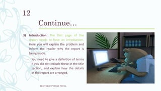Continue…
3) Introduction: The first page of the
report needs to have an introduction.
Here you will explain the problem and
inform the reader why the report is
being made.
− You need to give a definition of terms
if you did not include these in the title
section, and explain how the details
of the report are arranged.
MGITER/CE/TANVI PATEL
12
 