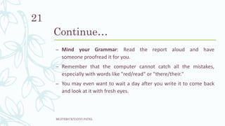 Continue…
– Mind your Grammar: Read the report aloud and have
someone proofread it for you.
– Remember that the computer cannot catch all the mistakes,
especially with words like "red/read" or "there/their."
– You may even want to wait a day after you write it to come back
and look at it with fresh eyes.
MGITER/CE/TANVI PATEL
21
 