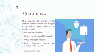 Continue…
– When planning, ask yourself several
questions to better understand the goal
of the report. Some questions to
consider include:
– Who are the readers?
– What is the purpose of the report?
– Why is this report needed?
– What information should be
included in the report?
MGITER/CE/TANVI PATEL
7
 
