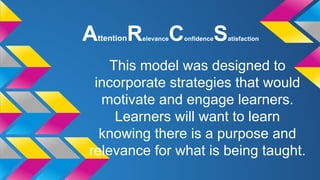 A

ttention

R

elevance

C

onfidence

S

atisfaction

This model was designed to
incorporate strategies that would
motivate and engage learners.
Learners will want to learn
knowing there is a purpose and
relevance for what is being taught.

 
