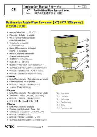 Instruction Manual / 使用手冊 F - □□
CE KT Paddle Wheel Flow Sensor & Meter
Series 轉子式流量感測器 & 流量計
Multi-function Paddle Wheel Flow meter【KTS / KTP / KTM series】
多功能轉子流量計
1111
『1』：Flow meter
「2」：Lead wire
「3」：Hall sensor
「4」：Paddle wheel
「5」：Body
「6」：Pipe connector
＊ Accuracy is less than ± 1.0% of F.S.
＊ Pulse rate（K - factor）is settable
＊ Unit of Flow total meter is selectable
（Liter/Gallon/Kilo-liter）
＊ Unit of pulse is selectable
（LPP/GPP/KLPP）
＊ Status of Flow rate meter limit output
（NO/NC）is changeable
＊ Power on delay time is settable for
Flow rate meter limit output
＊ 測量精度：± 1.0% of F.S. max.
＊ 流量系數「Ｋ」值可設定
＊ 總流量計的單位可選擇（公升/加倫/仟公升）
＊ 脈沖輸出流量單位可選擇（公升/加倫/仟公升）
＊ 瞬間流量計警報輸出狀態（NO/NC）可設定
＊ 瞬間流量計警報輸出送電延遲時間可設定
KTP series
＊ Limit of Flow rate meter + Flow total meter are settable
＊ Communication RS-485 is optioned
＊ 瞬間流量計及總流量計警報輸出可設定
＊ 可選用附 RS-485 通訊功能
KTM series
＊ Limit of Flow rate meter + Flow total meter are settable
＊ Transmitter：both of【4 ~ 20mA】or【0 ~ 5V】
＊ 瞬間流量計及總流量計警報輸出可設定
＊ 附傳送器：【4 ~ 20mA】或【0 ~ 5V】
KTS series
＊ Limit of Flow rate meter is settable
＊ Flow rate meter limit output：Relay（1a）
＊ Unit of pulse is selectable（LPP/GPP/KLPP）
＊ 瞬間流量計警報輸出可設定
＊ 瞬間流量計警報輸出：繼電器（1a 接點）
＊ 脈沖輸出流量單位可選擇（公升/加倫/仟公升）
FOTEK 1
 
